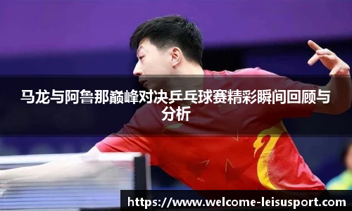 马龙与阿鲁那巅峰对决乒乓球赛精彩瞬间回顾与分析