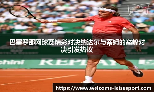巴塞罗那网球赛精彩对决纳达尔与蒂姆的巅峰对决引发热议