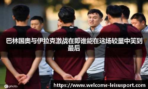 巴林国奥与伊拉克激战在即谁能在这场较量中笑到最后